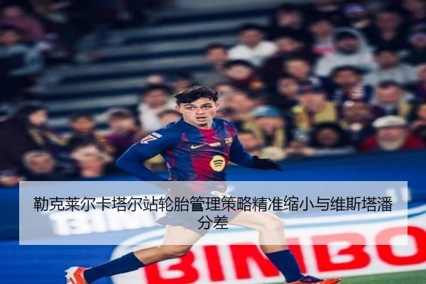 勒克莱尔卡塔尔站轮胎管理策略精准缩小与维斯塔潘分差